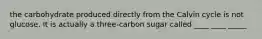 the carbohydrate produced directly from the Calvin cycle is not glucose. It is actually a three-carbon sugar called ____ ____ _____