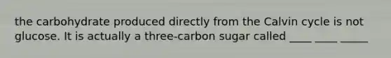 the carbohydrate produced directly from the Calvin cycle is not glucose. It is actually a three-carbon sugar called ____ ____ _____