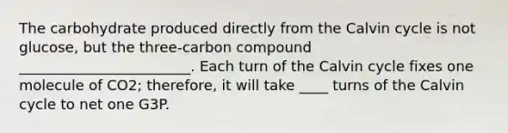 The carbohydrate produced directly from the Calvin cycle is not glucose, but the three-carbon compound ________________________. Each turn of the Calvin cycle fixes one molecule of CO2; therefore, it will take ____ turns of the Calvin cycle to net one G3P.