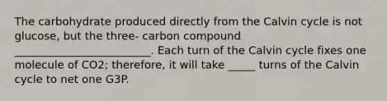 The carbohydrate produced directly from the Calvin cycle is not glucose, but the three- carbon compound _________________________. Each turn of the Calvin cycle fixes one molecule of CO2; therefore, it will take _____ turns of the Calvin cycle to net one G3P.