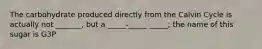 The carbohydrate produced directly from the Calvin Cycle is actually not _______, but a _____-_____ _____; the name of this sugar is G3P