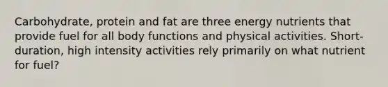 Carbohydrate, protein and fat are three energy nutrients that provide fuel for all body functions and physical activities. Short-duration, high intensity activities rely primarily on what nutrient for fuel?