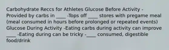 Carbohydrate Reccs for Athletes Glucose Before Activity -Provided by carbs in ____ -Tops off ____ stores with pregame meal (meal consumed in hours before prolonged or repeated events) Glucose During Activity -Eating carbs during activity can improve ____ -Eating during can be tricky -____ consumed, digestible food/drink