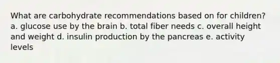 What are carbohydrate recommendations based on for children? a. glucose use by the brain b. total fiber needs c. overall height and weight d. insulin production by the pancreas e. activity levels