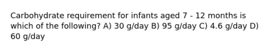 Carbohydrate requirement for infants aged 7 - 12 months is which of the following? A) 30 g/day B) 95 g/day C) 4.6 g/day D) 60 g/day