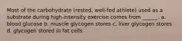 Most of the carbohydrate (rested, well-fed athlete) used as a substrate during high-intensity exercise comes from ______. a. blood glucose b. muscle glycogen stores c. liver glycogen stores d. glycogen stored in fat cells