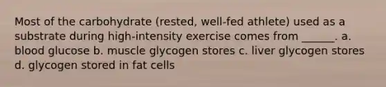 Most of the carbohydrate (rested, well-fed athlete) used as a substrate during high-intensity exercise comes from ______. a. blood glucose b. muscle glycogen stores c. liver glycogen stores d. glycogen stored in fat cells