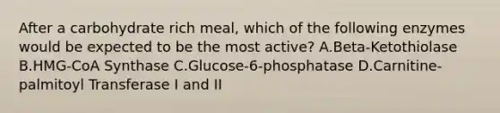 After a carbohydrate rich meal, which of the following enzymes would be expected to be the most active? A.Beta-Ketothiolase B.HMG-CoA Synthase C.Glucose-6-phosphatase D.Carnitine-palmitoyl Transferase I and II