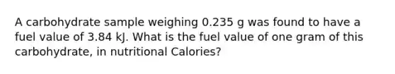 A carbohydrate sample weighing 0.235 g was found to have a fuel value of 3.84 kJ. What is the fuel value of one gram of this carbohydrate, in nutritional Calories?