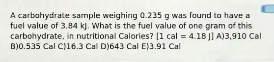 A carbohydrate sample weighing 0.235 g was found to have a fuel value of 3.84 kJ. What is the fuel value of one gram of this carbohydrate, in nutritional Calories? [1 cal = 4.18 J] A)3,910 Cal B)0.535 Cal C)16.3 Cal D)643 Cal E)3.91 Cal