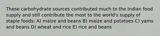 These carbohydrate sources contributed much to the Indian food supply and still contribute the most to the world's supply of staple foods: A) maize and beans B) maize and potatoes C) yams and beans D) wheat and rice E) rice and beans