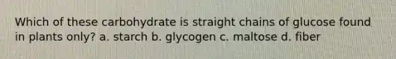 Which of these carbohydrate is straight chains of glucose found in plants only? a. starch b. glycogen c. maltose d. fiber