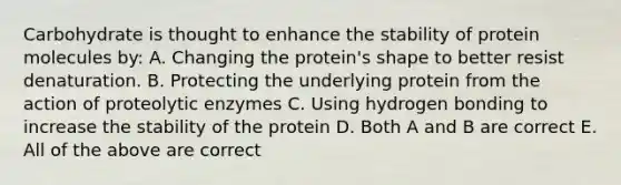 Carbohydrate is thought to enhance the stability of protein molecules by: A. Changing the protein's shape to better resist denaturation. B. Protecting the underlying protein from the action of proteolytic enzymes C. Using hydrogen bonding to increase the stability of the protein D. Both A and B are correct E. All of the above are correct