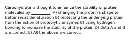 Carbohydrate is thought to enhance the stability of protein molecules by __________. A) changing the protein's shape to better resist denaturation B) protecting the underlying protein from the action of proteolytic enzymes C) using hydrogen bonding to increase the stability of the protein D) Both A and B are correct. E) All the above are correct.