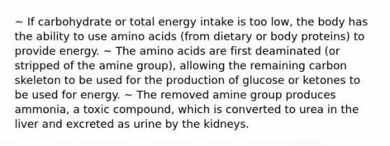 ~ If carbohydrate or total energy intake is too low, the body has the ability to use amino acids (from dietary or body proteins) to provide energy. ~ The amino acids are first deaminated (or stripped of the amine group), allowing the remaining carbon skeleton to be used for the production of glucose or ketones to be used for energy. ~ The removed amine group produces ammonia, a toxic compound, which is converted to urea in the liver and excreted as urine by the kidneys.