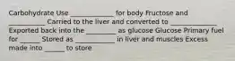 Carbohydrate Use _____________ for body Fructose and ___________ Carried to the liver and converted to ______________ Exported back into the _________ as glucose Glucose Primary fuel for ______ Stored as ____________ in liver and muscles Excess made into ______ to store