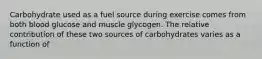 Carbohydrate used as a fuel source during exercise comes from both blood glucose and muscle glycogen. The relative contribution of these two sources of carbohydrates varies as a function of