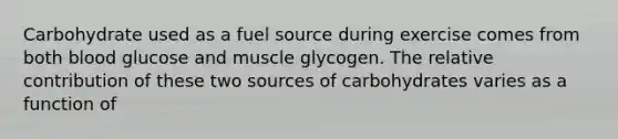 Carbohydrate used as a fuel source during exercise comes from both blood glucose and muscle glycogen. The relative contribution of these two sources of carbohydrates varies as a function of