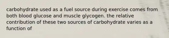 carbohydrate used as a fuel source during exercise comes from both blood glucose and muscle glycogen. the relative contribution of these two sources of carbohydrate varies as a function of