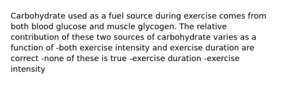 Carbohydrate used as a fuel source during exercise comes from both blood glucose and muscle glycogen. The relative contribution of these two sources of carbohydrate varies as a function of -both exercise intensity and exercise duration are correct -none of these is true -exercise duration -exercise intensity