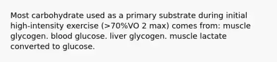 Most carbohydrate used as a primary substrate during initial high-intensity exercise (>70%VO 2 max) comes from: muscle glycogen. blood glucose. liver glycogen. muscle lactate converted to glucose.