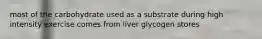 most of the carbohydrate used as a substrate during high intensity exercise comes from liver glycogen stores