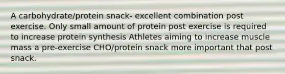 A carbohydrate/protein snack- excellent combination post exercise. Only small amount of protein post exercise is required to increase protein synthesis Athletes aiming to increase muscle mass a pre-exercise CHO/protein snack more important that post snack.