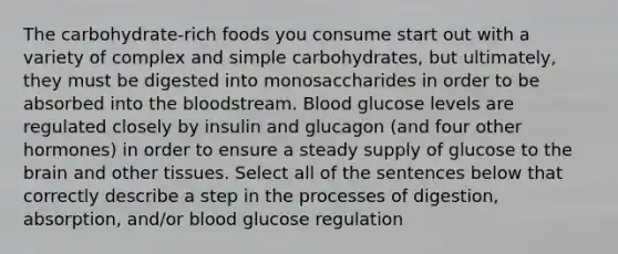 The carbohydrate-rich foods you consume start out with a variety of complex and simple carbohydrates, but ultimately, they must be digested into monosaccharides in order to be absorbed into the bloodstream. Blood glucose levels are regulated closely by insulin and glucagon (and four other hormones) in order to ensure a steady supply of glucose to the brain and other tissues. Select all of the sentences below that correctly describe a step in the processes of digestion, absorption, and/or blood glucose regulation