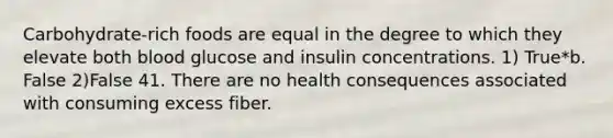 Carbohydrate-rich foods are equal in the degree to which they elevate both blood glucose and insulin concentrations. 1) True*b. False 2)False 41. There are no health consequences associated with consuming excess fiber.