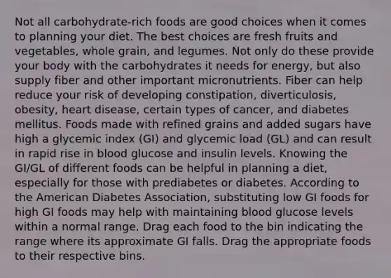 Not all carbohydrate-rich foods are good choices when it comes to planning your diet. The best choices are fresh fruits and vegetables, whole grain, and legumes. Not only do these provide your body with the carbohydrates it needs for energy, but also supply fiber and other important micronutrients. Fiber can help reduce your risk of developing constipation, diverticulosis, obesity, heart disease, certain types of cancer, and diabetes mellitus. Foods made with refined grains and added sugars have high a glycemic index (GI) and glycemic load (GL) and can result in rapid rise in blood glucose and insulin levels. Knowing the GI/GL of different foods can be helpful in planning a diet, especially for those with prediabetes or diabetes. According to the American Diabetes Association, substituting low GI foods for high GI foods may help with maintaining blood glucose levels within a normal range. Drag each food to the bin indicating the range where its approximate GI falls. Drag the appropriate foods to their respective bins.