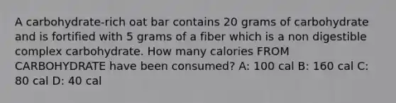 A carbohydrate-rich oat bar contains 20 grams of carbohydrate and is fortified with 5 grams of a fiber which is a non digestible complex carbohydrate. How many calories FROM CARBOHYDRATE have been consumed? A: 100 cal B: 160 cal C: 80 cal D: 40 cal