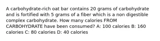 A carbohydrate-rich oat bar contains 20 grams of carbohydrate and is fortified with 5 grams of a fiber which is a non digestible complex carbohydrate. How many calories FROM CARBOHYDRATE have been consumed? A: 100 calories B: 160 calories C: 80 calories D: 40 calories