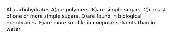 All carbohydrates A)are polymers. B)are simple sugars. C)consist of one or more simple sugars. D)are found in biological membranes. E)are more soluble in nonpolar solvents than in water.