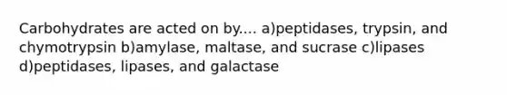 Carbohydrates are acted on by.... a)peptidases, trypsin, and chymotrypsin b)amylase, maltase, and sucrase c)lipases d)peptidases, lipases, and galactase