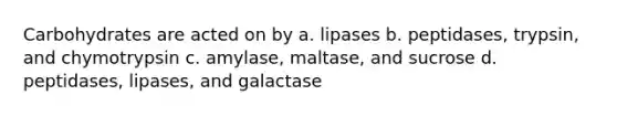 Carbohydrates are acted on by a. lipases b. peptidases, trypsin, and chymotrypsin c. amylase, maltase, and sucrose d. peptidases, lipases, and galactase