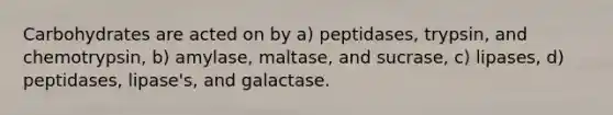 Carbohydrates are acted on by a) peptidases, trypsin, and chemotrypsin, b) amylase, maltase, and sucrase, c) lipases, d) peptidases, lipase's, and galactase.