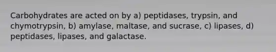 Carbohydrates are acted on by a) peptidases, trypsin, and chymotrypsin, b) amylase, maltase, and sucrase, c) lipases, d) peptidases, lipases, and galactase.