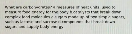 What are carbohydrates? a.measures of heat units, used to measure food energy for the body b.catalysts that break down complex food molecules c.sugars made up of two simple sugars, such as lactose and sucrose d.compounds that break down sugars and supply body energy