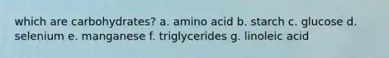 which are carbohydrates? a. amino acid b. starch c. glucose d. selenium e. manganese f. triglycerides g. linoleic acid