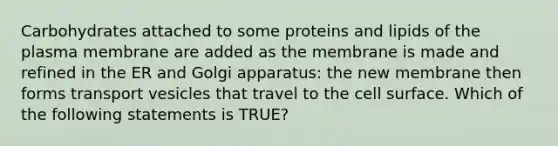 Carbohydrates attached to some proteins and lipids of the plasma membrane are added as the membrane is made and refined in the ER and Golgi apparatus: the new membrane then forms transport vesicles that travel to the cell surface. Which of the following statements is TRUE?