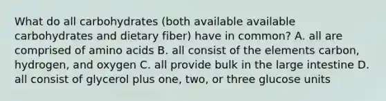 What do all carbohydrates (both available available carbohydrates and dietary fiber) have in common? A. all are comprised of amino acids B. all consist of the elements carbon, hydrogen, and oxygen C. all provide bulk in the large intestine D. all consist of glycerol plus one, two, or three glucose units