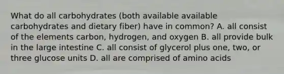 What do all carbohydrates (both available available carbohydrates and dietary fiber) have in common? A. all consist of the elements carbon, hydrogen, and oxygen B. all provide bulk in the large intestine C. all consist of glycerol plus one, two, or three glucose units D. all are comprised of amino acids