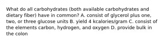 What do all carbohydrates (both available carbohydrates and dietary fiber) have in common? A. consist of glycerol plus one, two, or three glucose units B. yield 4 kcalories/gram C. consist of the elements carbon, hydrogen, and oxygen D. provide bulk in the colon