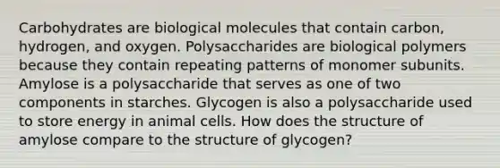 Carbohydrates are biological molecules that contain carbon, hydrogen, and oxygen. Polysaccharides are biological polymers because they contain repeating patterns of monomer subunits. Amylose is a polysaccharide that serves as one of two components in starches. Glycogen is also a polysaccharide used to store energy in animal cells. How does the structure of amylose compare to the structure of glycogen?