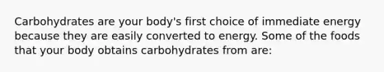 Carbohydrates are your body's first choice of immediate energy because they are easily converted to energy. Some of the foods that your body obtains carbohydrates from are: