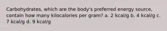 Carbohydrates, which are the body's preferred energy source, contain how many kilocalories per gram? a. 2 kcal/g b. 4 kcal/g c. 7 kcal/g d. 9 kcal/g