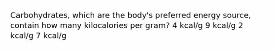 Carbohydrates, which are the body's preferred energy source, contain how many kilocalories per gram? 4 kcal/g 9 kcal/g 2 kcal/g 7 kcal/g