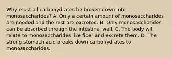 Why must all carbohydrates be broken down into monosaccharides? A. Only a certain amount of monosaccharides are needed and the rest are excreted. B. Only monosaccharides can be absorbed through the intestinal wall. C. The body will relate to monosaccharides like fiber and excrete them. D. The strong stomach acid breaks down carbohydrates to monosaccharides.