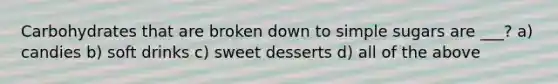 Carbohydrates that are broken down to simple sugars are ___? a) candies b) soft drinks c) sweet desserts d) all of the above