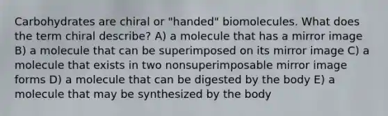 Carbohydrates are chiral or "handed" biomolecules. What does the term chiral describe? A) a molecule that has a mirror image B) a molecule that can be superimposed on its mirror image C) a molecule that exists in two nonsuperimposable mirror image forms D) a molecule that can be digested by the body E) a molecule that may be synthesized by the body